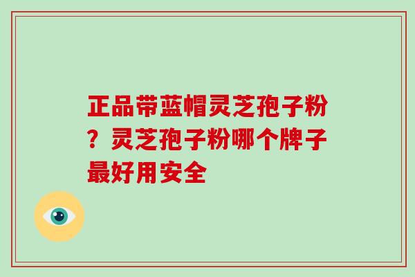 正品带蓝帽灵芝孢子粉？灵芝孢子粉哪个牌子最好用安全