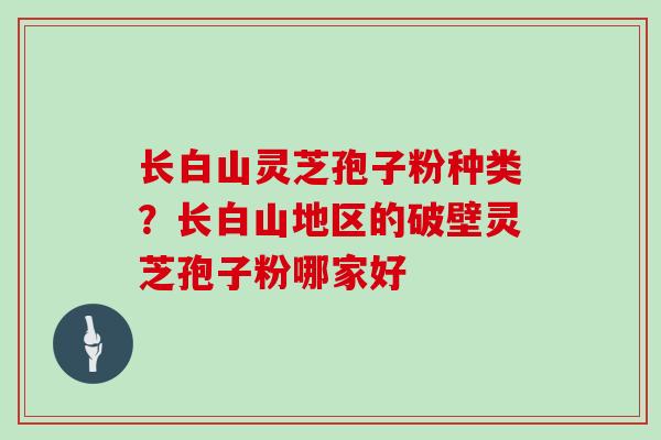长白山灵芝孢子粉种类?长白山地区的破壁灵芝孢子粉哪家好-第1张图片-灵芝大师 长白山灵芝孢子粉种类?长白山地区的破壁灵芝孢子粉哪家好-第1张图片-灵芝大师