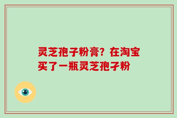灵芝孢子粉膏？在淘宝买了一瓶灵芝孢孑粉