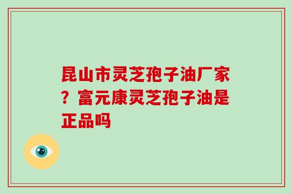昆山市灵芝孢子油厂家？富元康灵芝孢子油是正品吗