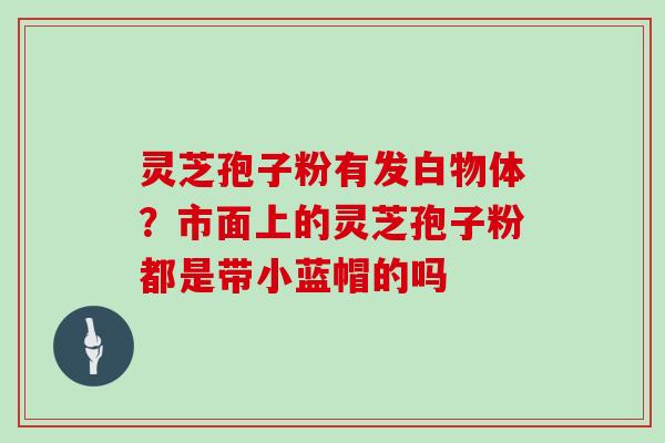 灵芝孢子粉有发白物体？市面上的灵芝孢子粉都是带小蓝帽的吗