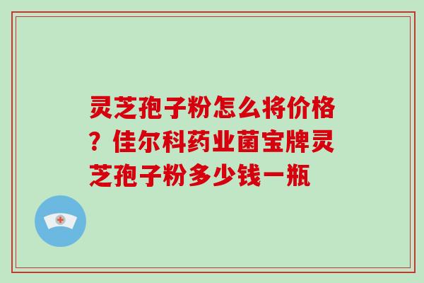 灵芝孢子粉怎么将价格？佳尔科药业菌宝牌灵芝孢子粉多少钱一瓶