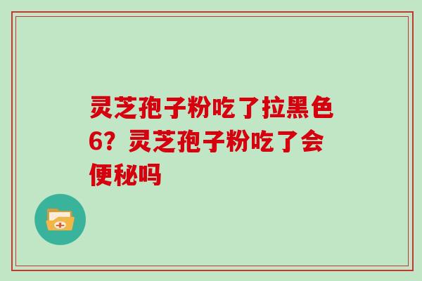 灵芝孢子粉吃了拉黑色6？灵芝孢子粉吃了会便秘吗