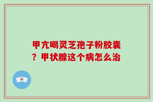 甲亢喝灵芝孢子粉胶囊？甲状腺这个病怎么治