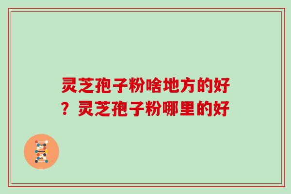 灵芝孢子粉啥地方的好？灵芝孢子粉哪里的好