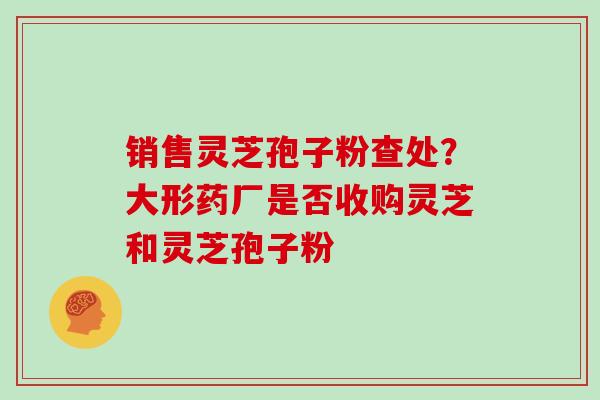销售灵芝孢子粉查处？大形药厂是否收购灵芝和灵芝孢子粉