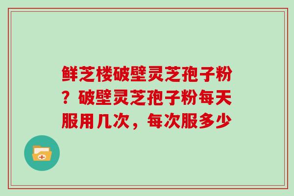 鲜芝楼破壁灵芝孢子粉？破壁灵芝孢子粉每天服用几次，每次服多少