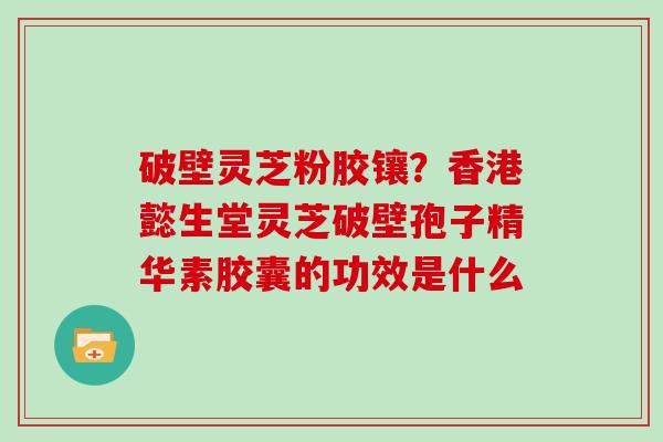 破壁灵芝粉胶镶？香港懿生堂灵芝破壁孢子精华素胶囊的功效是什么