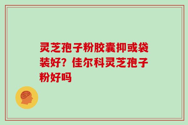 灵芝孢子粉胶囊抑或袋装好？佳尔科灵芝孢子粉好吗