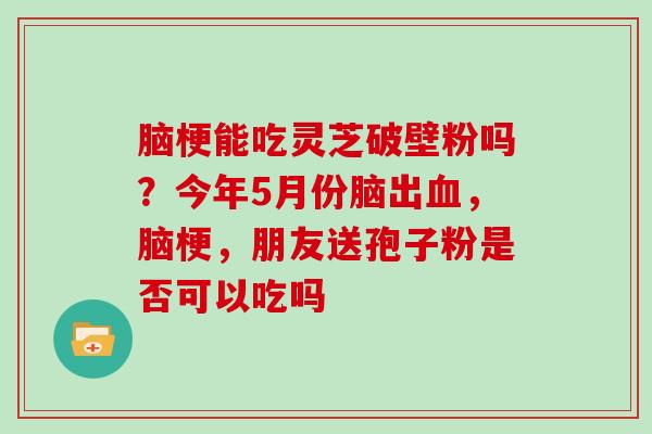 脑梗能吃灵芝破壁粉吗?今年5月份脑出血,脑梗,朋友送孢子粉是否可以吃吗-第1张图片-灵芝大师 脑梗能吃灵芝破壁粉吗?今年5月份脑出血,脑梗,朋友送孢子粉是否可以吃吗-第1张图片-灵芝大师