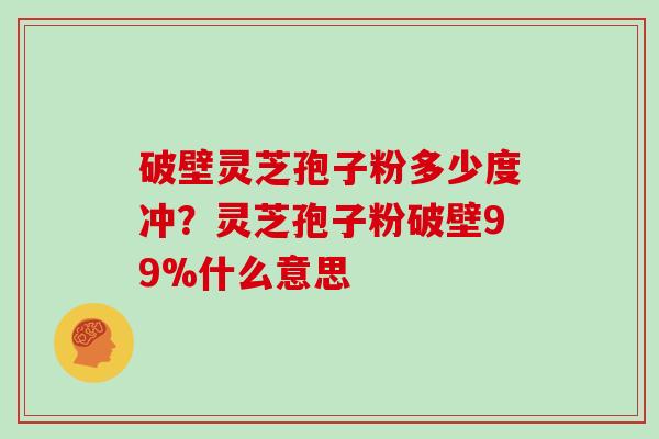 破壁灵芝孢子粉多少度冲？灵芝孢子粉破壁99%什么意思