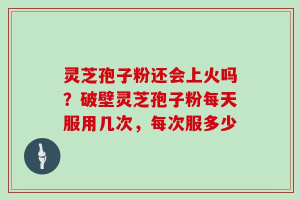 灵芝孢子粉还会上火吗？破壁灵芝孢子粉每天服用几次，每次服多少