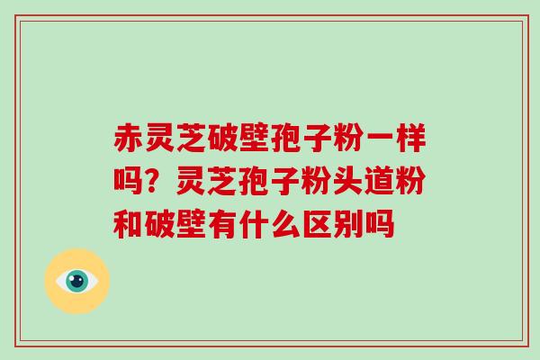 赤灵芝破壁孢子粉一样吗？灵芝孢子粉头道粉和破壁有什么区别吗