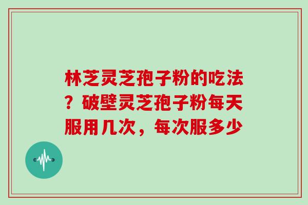 林芝灵芝孢子粉的吃法？破壁灵芝孢子粉每天服用几次，每次服多少