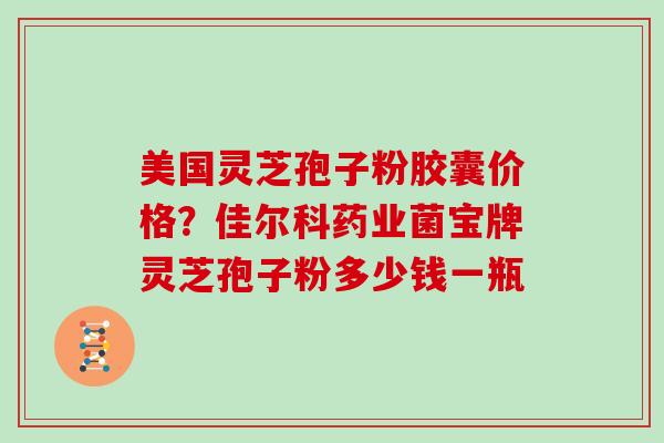 美国灵芝孢子粉胶囊价格？佳尔科药业菌宝牌灵芝孢子粉多少钱一瓶