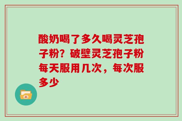 酸奶喝了多久喝灵芝孢子粉？破壁灵芝孢子粉每天服用几次，每次服多少