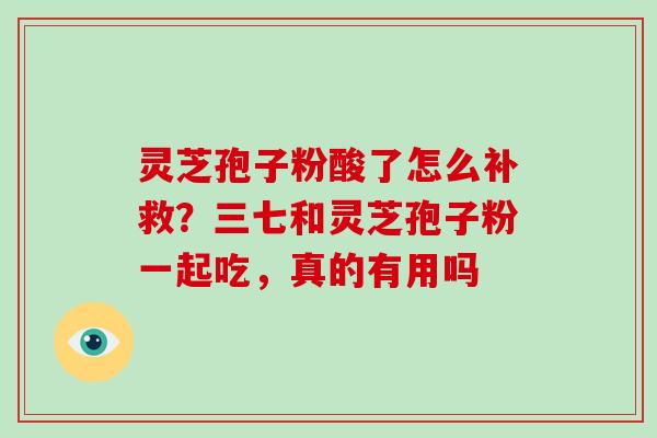 灵芝孢子粉酸了怎么补救？三七和灵芝孢子粉一起吃，真的有用吗