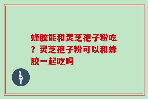 蜂胶能和灵芝孢子粉吃？灵芝孢子粉可以和蜂胶一起吃吗