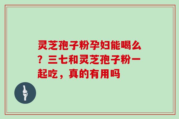 灵芝孢子粉孕妇能喝么？三七和灵芝孢子粉一起吃，真的有用吗