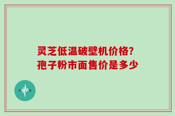 灵芝低温破壁机价格？孢子粉市面售价是多少
