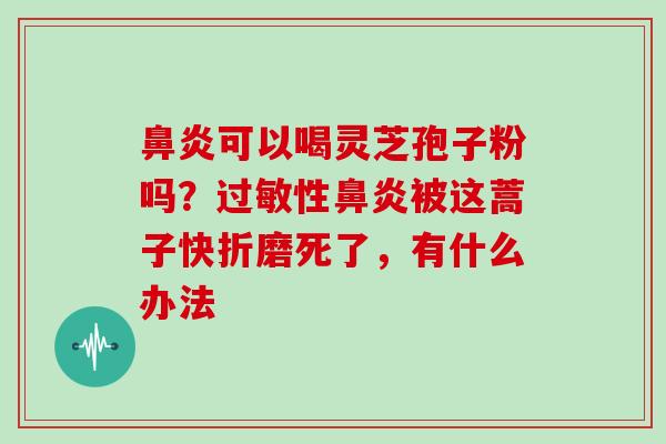 鼻炎可以喝灵芝孢子粉吗?过敏性鼻炎被这蒿子快折磨死了,有什么办法-第1张图片-灵芝大师 鼻炎可以喝灵芝孢子粉吗?过敏性鼻炎被这蒿子快折磨死了,有什么办法-第1张图片-灵芝大师