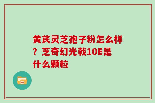 黄芪灵芝孢子粉怎么样？芝奇幻光戟10E是什么颗粒-第1张图片-灵芝大师