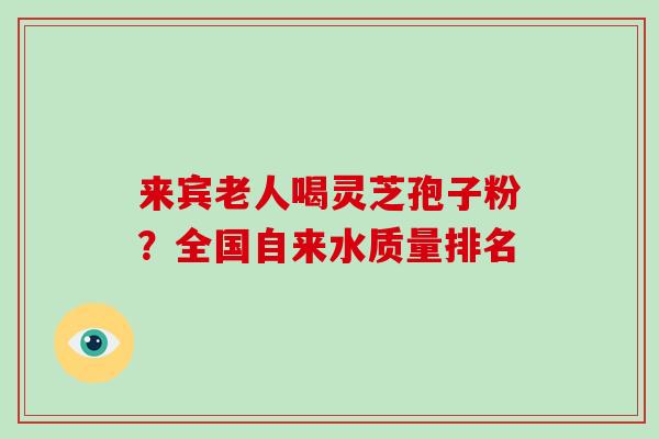 来宾老人喝灵芝孢子粉?全国自来水质量排名-第1张图片-灵芝大师 来宾老人喝灵芝孢子粉?全国自来水质量排名-第1张图片-灵芝大师