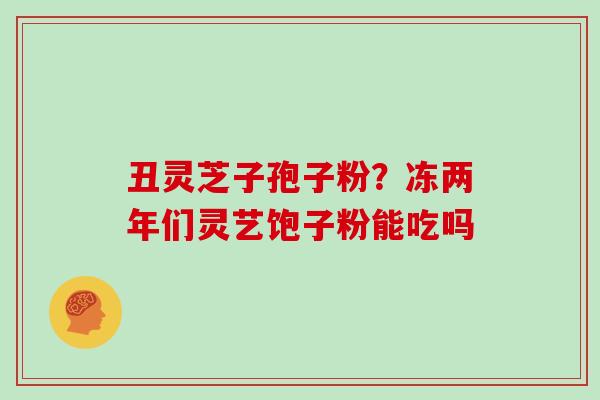 丑灵芝子孢子粉？冻两年们灵艺饱子粉能吃吗