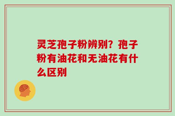 灵芝孢子粉辨别？孢子粉有油花和无油花有什么区别