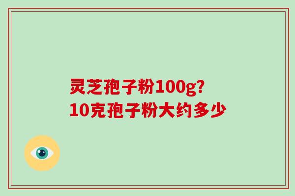 灵芝孢子粉100g？10克孢子粉大约多少