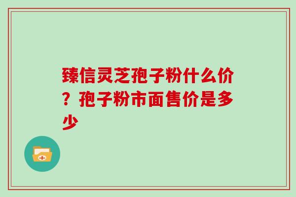 臻信灵芝孢子粉什么价?孢子粉市面售价是多少-第1张图片-灵芝大师 臻信灵芝孢子粉什么价?孢子粉市面售价是多少-第1张图片-灵芝大师