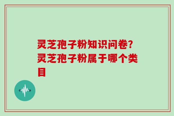 灵芝孢子粉知识问卷？灵芝孢子粉属于哪个类目