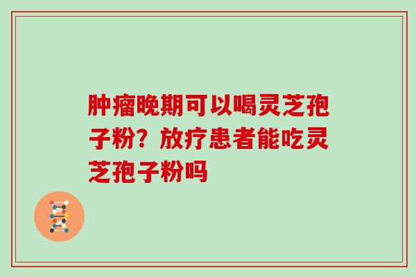 肿瘤晚期可以喝灵芝孢子粉？放疗患者能吃灵芝孢子粉吗