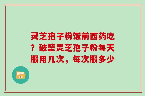 灵芝孢子粉饭前西药吃？破壁灵芝孢子粉每天服用几次，每次服多少