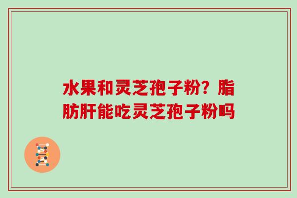 水果和灵芝孢子粉？脂肪肝能吃灵芝孢子粉吗
