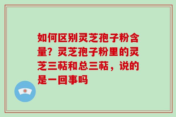 如何区别灵芝孢子粉含量？灵芝孢子粉里的灵芝三萜和总三萜，说的是一回事吗
