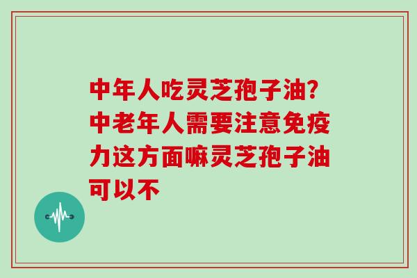 中年人吃灵芝孢子油？中老年人需要注意免疫力这方面嘛灵芝孢子油可以不