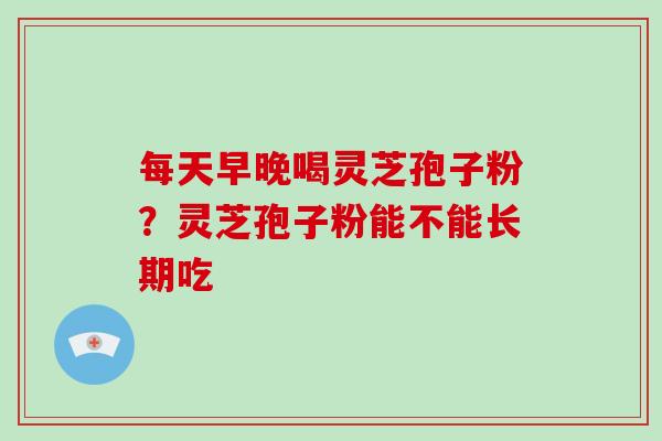 每天早晚喝灵芝孢子粉？灵芝孢子粉能不能长期吃