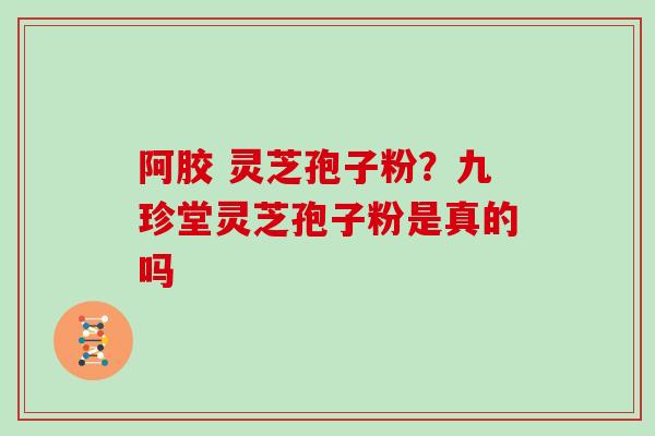 阿胶 灵芝孢子粉？九珍堂灵芝孢子粉是真的吗