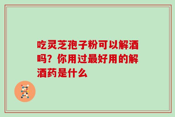 吃灵芝孢子粉可以解酒吗？你用过最好用的解酒药是什么