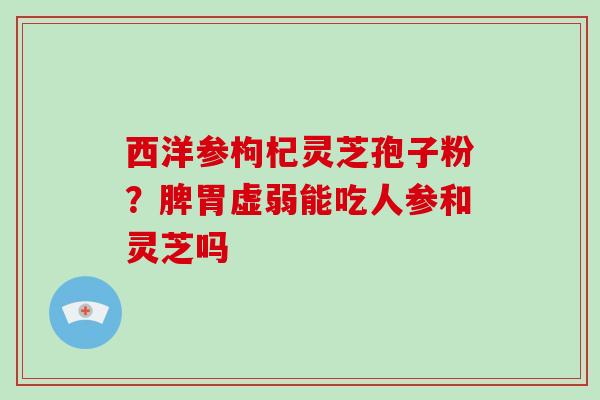 西洋参枸杞灵芝孢子粉？脾胃虚弱能吃人参和灵芝吗