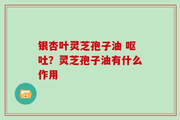 银杏叶灵芝孢子油 呕吐？灵芝孢子油有什么作用
