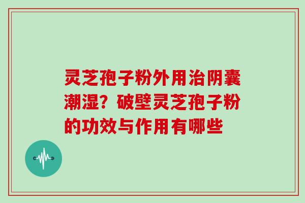 灵芝孢子粉外用治阴囊潮湿？破壁灵芝孢子粉的功效与作用有哪些