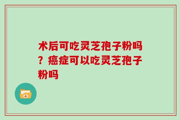 术后可吃灵芝孢子粉吗？癌症可以吃灵芝孢子粉吗