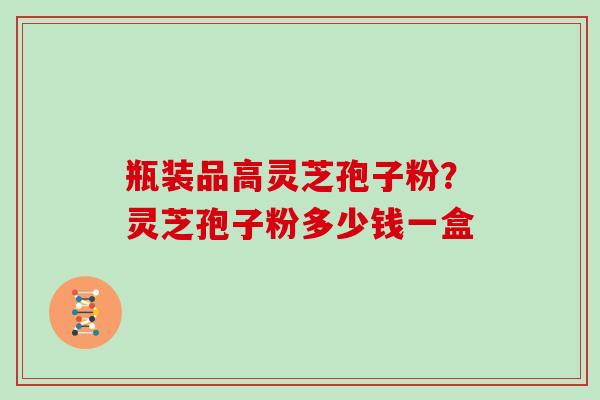瓶装品高灵芝孢子粉？灵芝孢子粉多少钱一盒