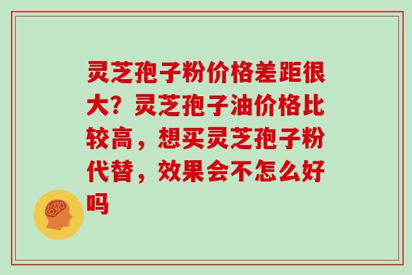 灵芝孢子粉价格差距很大？灵芝孢子油价格比较高，想买灵芝孢子粉代替，效果会不怎么好吗