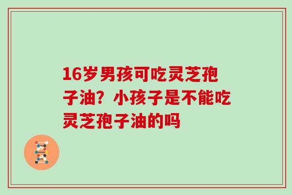 16岁男孩可吃灵芝孢子油？小孩子是不能吃灵芝孢子油的吗