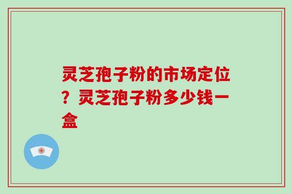 灵芝孢子粉的市场定位？灵芝孢子粉多少钱一盒