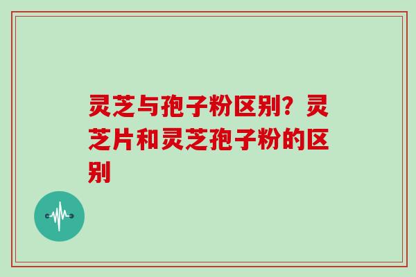 灵芝与孢子粉区别？灵芝片和灵芝孢子粉的区别-第1张图片-灵芝大师