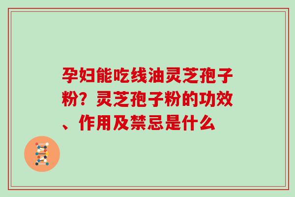 孕妇能吃线油灵芝孢子粉？灵芝孢子粉的功效、作用及禁忌是什么